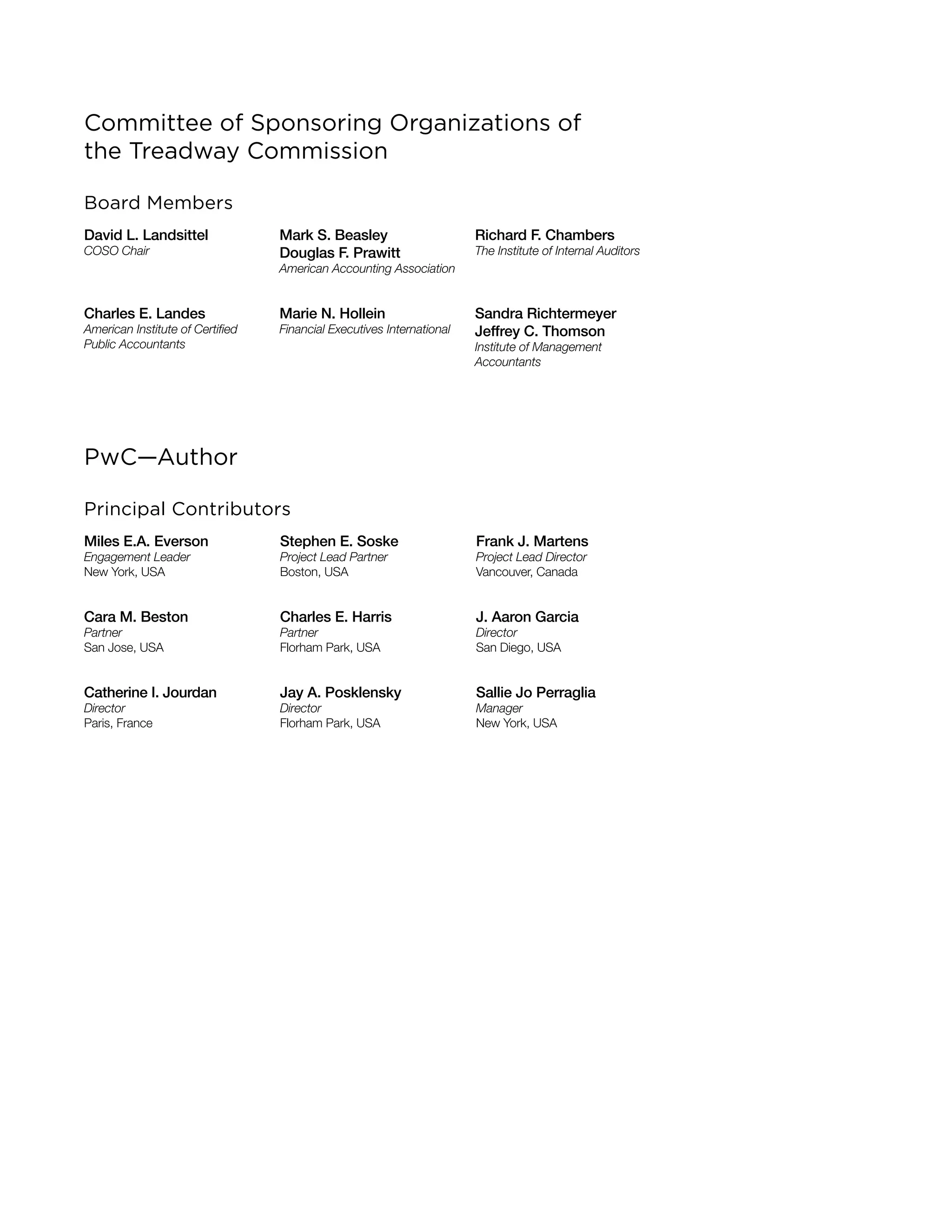 Committee of Sponsoring Organizations of
the Treadway Commission
Board Members
David L. Landsittel
COSO Chair
Mark S. Beasley
Douglas F. Prawitt
American Accounting Association
Richard F. Chambers
The Institute of Internal Auditors
Charles E. Landes
American Institute of Certified
Public Accountants
Marie N. Hollein
Financial Executives International
Sandra Richtermeyer
Jeffrey C. Thomson
Institute of Management
Accountants
PwC—Author
Principal Contributors
Miles E.A. Everson
Engagement Leader
New York, USA
Stephen E. Soske
Project Lead Partner
Boston, USA
Frank J. Martens
Project Lead Director
Vancouver, Canada
Cara M. Beston
Partner
San Jose, USA
Charles E. Harris
Partner
Florham Park, USA
J. Aaron Garcia
Director
San Diego, USA
Catherine I. Jourdan
Director
Paris, France
Jay A. Posklensky
Director
Florham Park, USA
Sallie Jo Perraglia
Manager
New York, USA
 
