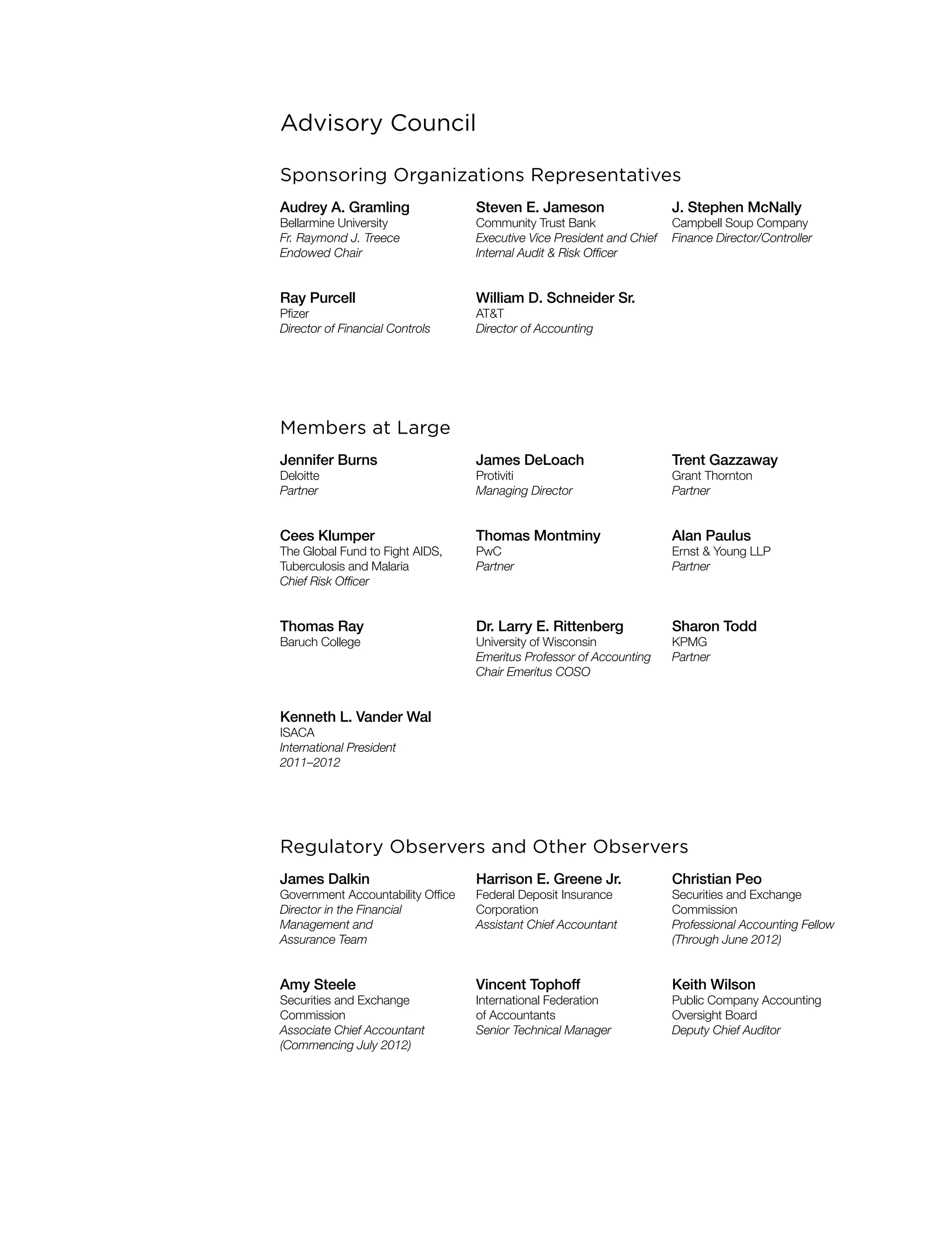 Advisory Council
Sponsoring Organizations Representatives
Audrey A. Gramling
Bellarmine University
Fr. Raymond J. Treece
Endowed Chair
Steven E. Jameson
Community Trust Bank
Executive Vice President and Chief
Internal Audit & Risk Officer
J. Stephen McNally
Campbell Soup Company
Finance Director/Controller
Ray Purcell
Pfizer
Director of Financial Controls
William D. Schneider Sr.
AT&T
Director of Accounting
Members at Large
Jennifer Burns
Deloitte
Partner
James DeLoach
Protiviti
Managing Director
Trent Gazzaway
Grant Thornton
Partner
Cees Klumper
The Global Fund to Fight AIDS,
Tuberculosis and Malaria
Chief Risk Officer
Thomas Montminy
PwC
Partner
Alan Paulus
Ernst & Young LLP
Partner
Thomas Ray
Baruch College
Dr. Larry E. Rittenberg
University of Wisconsin
Emeritus Professor of Accounting
Chair Emeritus COSO
Sharon Todd
KPMG
Partner
Kenneth L. Vander Wal
ISACA
International President
2011–2012
Regulatory Observers and Other Observers
James Dalkin
Government Accountability Office
Director in the Financial
Management and
Assurance Team
Harrison E. Greene Jr.
Federal Deposit Insurance
Corporation
Assistant Chief Accountant
Christian Peo
Securities and Exchange
Commission
Professional Accounting Fellow
(Through June 2012)
Amy Steele
Securities and Exchange
Commission
Associate Chief Accountant
(Commencing July 2012)
Vincent Tophoff
International Federation
of Accountants
Senior Technical Manager
Keith Wilson
Public Company Accounting
Oversight Board
Deputy Chief Auditor
 
