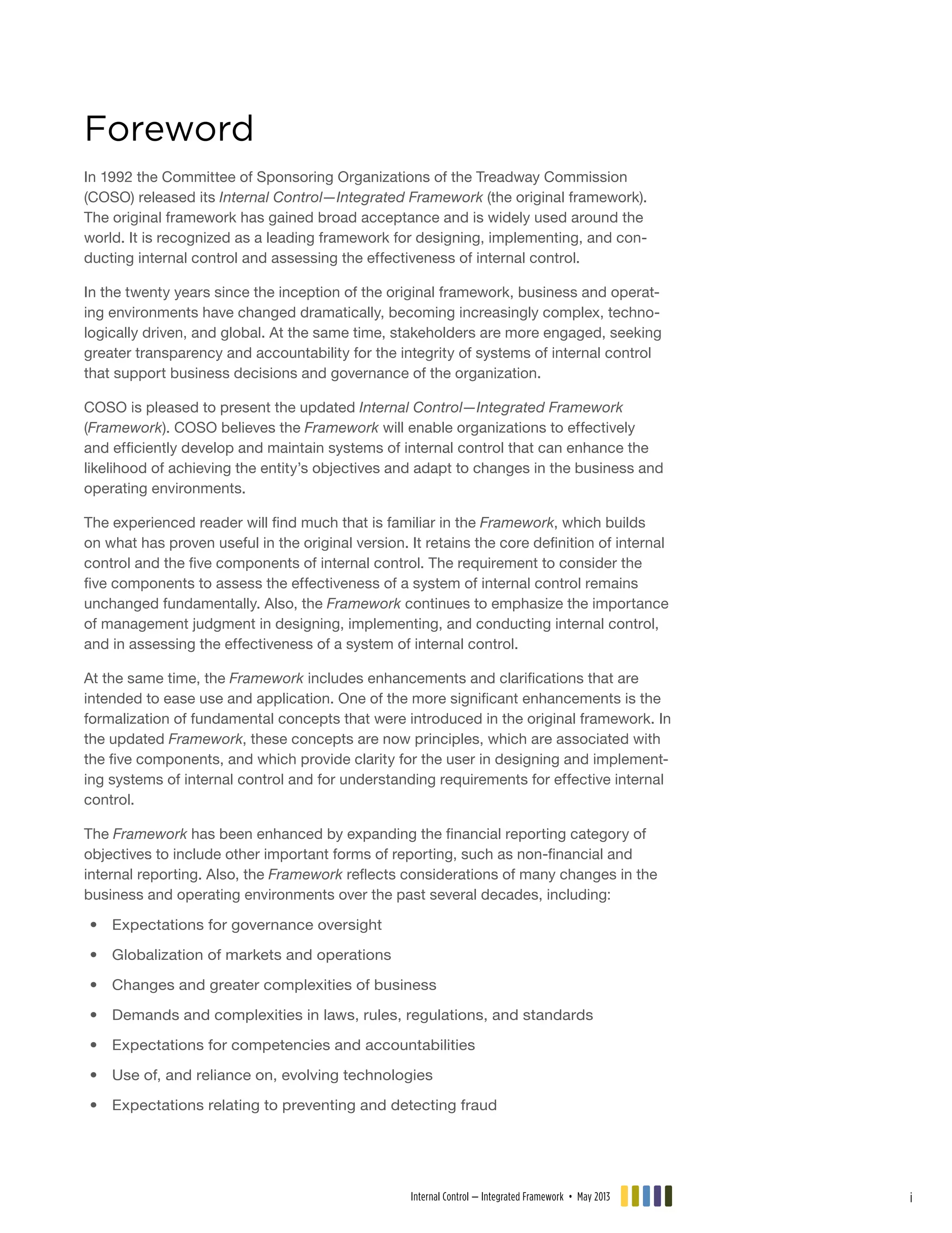 Foreword
In 1992 the Committee of Sponsoring Organizations of the Treadway Commission
(COSO) released its Internal Control—Integrated Framework (the original framework).
The original framework has gained broad acceptance and is widely used around the
world. It is recognized as a leading framework for designing, implementing, and con-
ducting internal control and assessing the effectiveness of internal control.
In the twenty years since the inception of the original framework, business and operat-
ing environments have changed dramatically, becoming increasingly complex, techno-
logically driven, and global. At the same time, stakeholders are more engaged, seeking
greater transparency and accountability for the integrity of systems of internal control
that support business decisions and governance of the organization.
COSO is pleased to present the updated Internal Control—Integrated Framework
(Framework). COSO believes the Framework will enable organizations to effectively
and efficiently develop and maintain systems of internal control that can enhance the
likelihood of achieving the entity’s objectives and adapt to changes in the business and
operating environments.
The experienced reader will find much that is familiar in the Framework, which builds
on what has proven useful in the original version. It retains the core definition of internal
control and the five components of internal control. The requirement to consider the
five components to assess the effectiveness of a system of internal control remains
unchanged fundamentally. Also, the Framework continues to emphasize the importance
of management judgment in designing, implementing, and conducting internal control,
and in assessing the effectiveness of a system of internal control.
At the same time, the Framework includes enhancements and clarifications that are
intended to ease use and application. One of the more significant enhancements is the
formalization of fundamental concepts that were introduced in the original framework. In
the updated Framework, these concepts are now principles, which are associated with
the five components, and which provide clarity for the user in designing and implement-
ing systems of internal control and for understanding requirements for effective internal
control.
The Framework has been enhanced by expanding the financial reporting category of
objectives to include other important forms of reporting, such as non-financial and
internal reporting. Also, the Framework reflects considerations of many changes in the
business and operating environments over the past several decades, including:
•• Expectations for governance oversight
•• Globalization of markets and operations
•• Changes and greater complexities of business
•• Demands and complexities in laws, rules, regulations, and standards
•• Expectations for competencies and accountabilities
•• Use of, and reliance on, evolving technologies
•• 	Expectations relating to preventing and detecting fraud
Internal Control — Integrated Framework • May 2013 i
 
