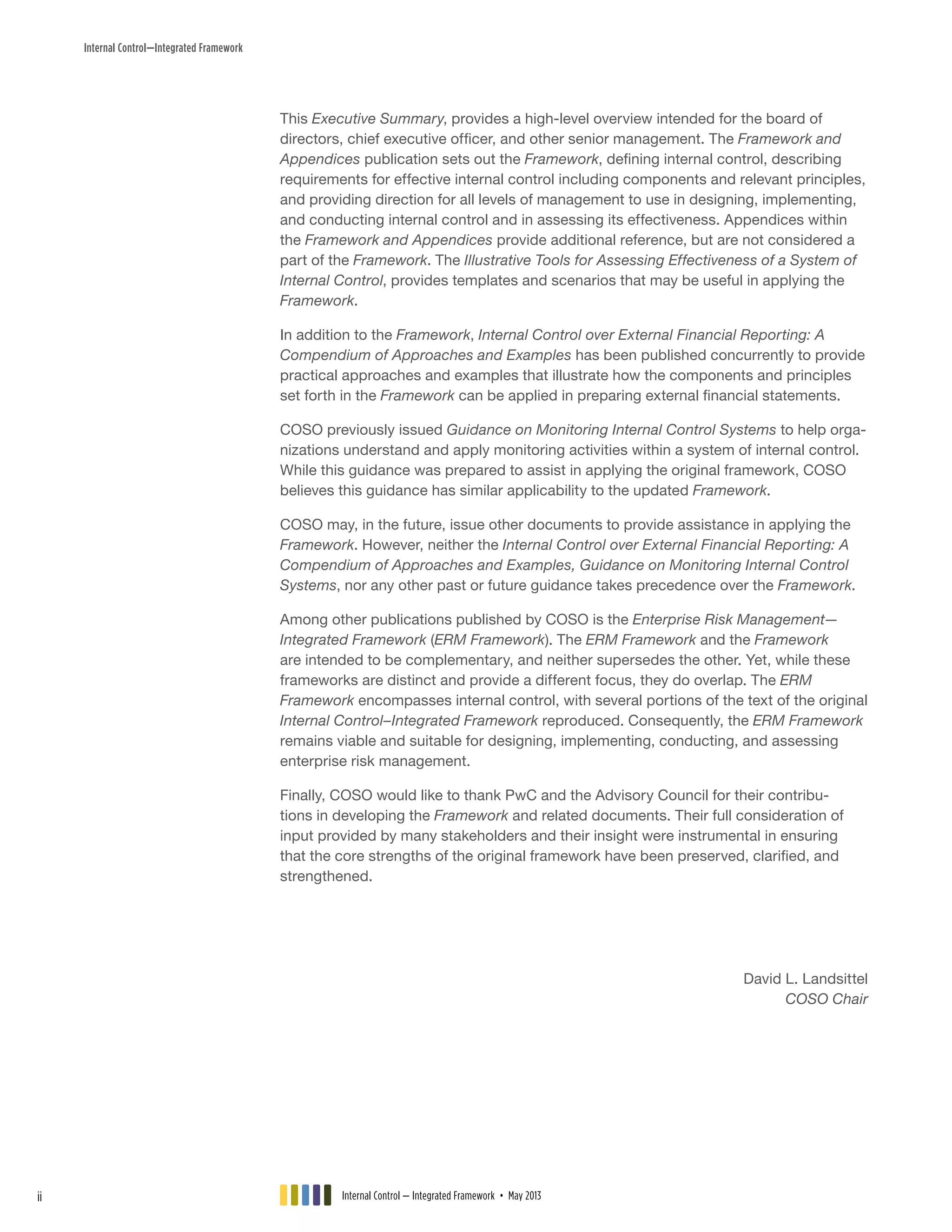 Internal Control—Integrated Framework
This Executive Summary, provides a high-level overview intended for the board of
directors, chief executive officer, and other senior management. The Framework and
Appendices publication sets out the Framework, defining internal control, describing
requirements for effective internal control including components and relevant principles,
and providing direction for all levels of management to use in designing, implementing,
and conducting internal control and in assessing its effectiveness. Appendices within
the Framework and Appendices provide additional reference, but are not considered a
part of the Framework. The Illustrative Tools for Assessing Effectiveness of a System of
Internal Control, provides templates and scenarios that may be useful in applying the
Framework.
In addition to the Framework, Internal Control over External Financial Reporting: A
Compendium of Approaches and Examples has been published concurrently to provide
practical approaches and examples that illustrate how the components and principles
set forth in the Framework can be applied in preparing external financial statements.
COSO previously issued Guidance on Monitoring Internal Control Systems to help orga-
nizations understand and apply monitoring activities within a system of internal control.
While this guidance was prepared to assist in applying the original framework, COSO
believes this guidance has similar applicability to the updated Framework.
COSO may, in the future, issue other documents to provide assistance in applying the
Framework. However, neither the Internal Control over External Financial Reporting: A
Compendium of Approaches and Examples, Guidance on Monitoring Internal Control
Systems, nor any other past or future guidance takes precedence over the Framework.
Among other publications published by COSO is the Enterprise Risk Management—
Integrated Framework (ERM Framework). The ERM Framework and the Framework
are intended to be complementary, and neither supersedes the other. Yet, while these
frameworks are distinct and provide a different focus, they do overlap. The ERM
Framework encompasses internal control, with several portions of the text of the original
Internal Control–Integrated Framework reproduced. Consequently, the ERM Framework
remains viable and suitable for designing, implementing, conducting, and assessing
enterprise risk management.
Finally, COSO would like to thank PwC and the Advisory Council for their contribu-
tions in developing the Framework and related documents. Their full consideration of
input provided by many stakeholders and their insight were instrumental in ensuring
that the core strengths of the original framework have been preserved, clarified, and
strengthened.
David L. Landsittel
COSO Chair
Internal Control — Integrated Framework • May 2013ii
 