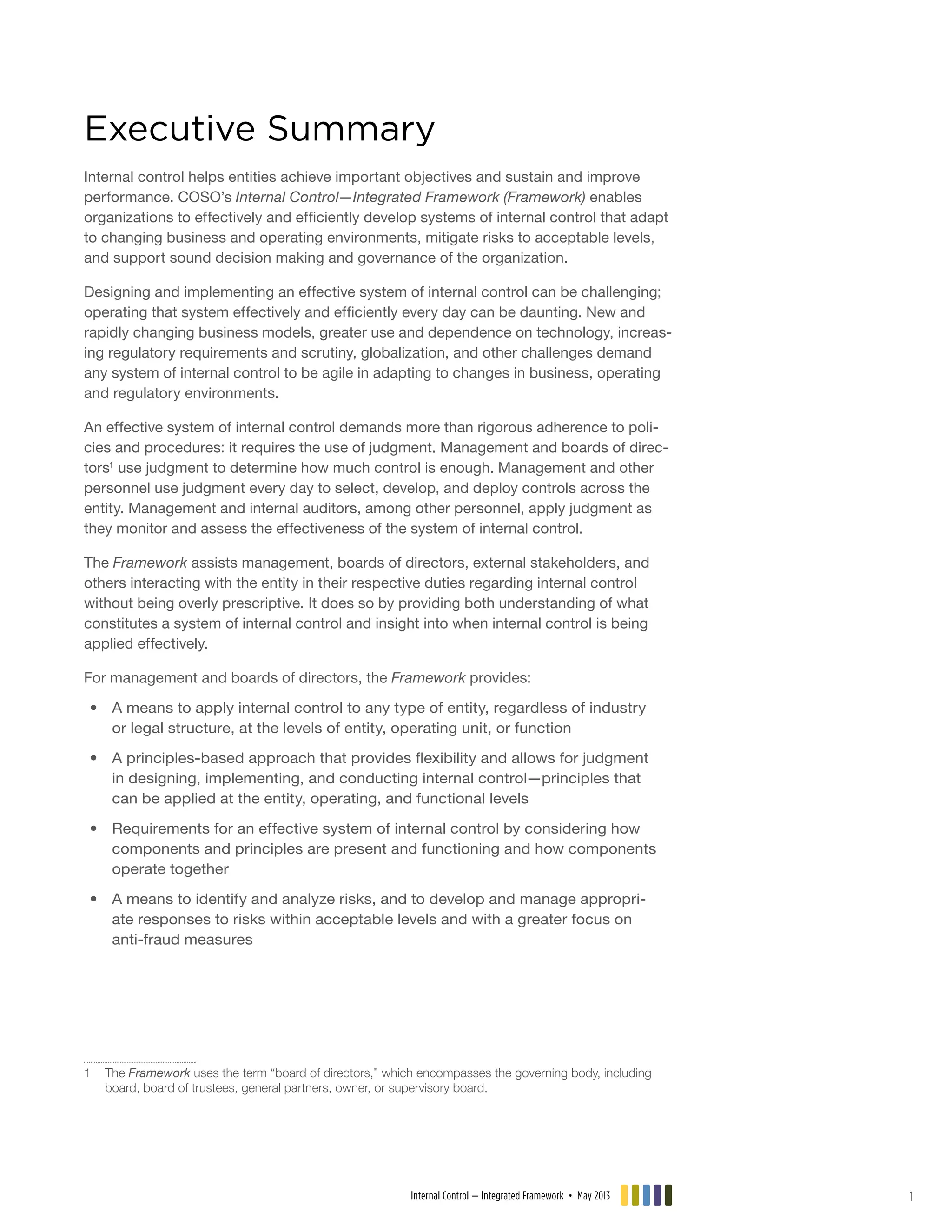 Executive Summary
Internal control helps entities achieve important objectives and sustain and improve
performance. COSO’s Internal Control—Integrated Framework (Framework) enables
organizations to effectively and efficiently develop systems of internal control that adapt
to changing business and operating environments, mitigate risks to acceptable levels,
and support sound decision making and governance of the organization.
Designing and implementing an effective system of internal control can be challenging;
operating that system effectively and efficiently every day can be daunting. New and
rapidly changing business models, greater use and dependence on technology, increas-
ing regulatory requirements and scrutiny, globalization, and other challenges demand
any system of internal control to be agile in adapting to changes in business, operating
and regulatory environments.
An effective system of internal control demands more than rigorous adherence to poli-
cies and procedures: it requires the use of judgment. Management and boards of direc-
tors1
use judgment to determine how much control is enough. Management and other
personnel use judgment every day to select, develop, and deploy controls across the
entity. Management and internal auditors, among other personnel, apply judgment as
they monitor and assess the effectiveness of the system of internal control.
The Framework assists management, boards of directors, external stakeholders, and
others interacting with the entity in their respective duties regarding internal control
without being overly prescriptive. It does so by providing both understanding of what
constitutes a system of internal control and insight into when internal control is being
applied effectively.
For management and boards of directors, the Framework provides:
•• A means to apply internal control to any type of entity, regardless of industry
or legal structure, at the levels of entity, operating unit, or function
•• A principles-based approach that provides flexibility and allows for judgment
in designing, implementing, and conducting internal control—principles that
can be applied at the entity, operating, and functional levels
•• Requirements for an effective system of internal control by considering how
components and principles are present and functioning and how components
operate together
•• A means to identify and analyze risks, and to develop and manage appropri-
ate responses to risks within acceptable levels and with a greater focus on
anti-fraud measures
1	The Framework uses the term “board of directors,” which encompasses the governing body, including
board, board of trustees, general partners, owner, or supervisory board.
Internal Control — Integrated Framework • May 2013 1
 