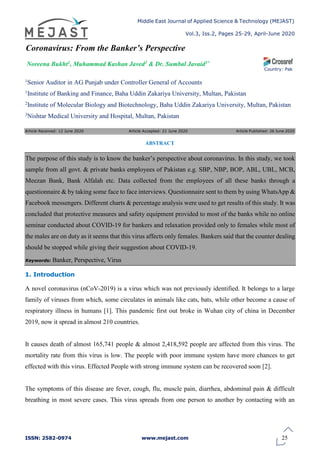 Middle East Journal of Applied Science & Technology (MEJAST)
Vol.3, Iss.2, Pages 25-29, April-June 2020
ISSN: 2582-0974 www.mejast.com
Article Received: 12 June 2020 Article Accepted: 21 June 2020 Article Published: 26 June 2020
Coronavirus: From the Banker’s Perspective
Noreena Bukht1, Muhammad Kashan Javed2 & Dr. Sumbal Javaid3*
1Senior Auditor in AG Punjab under Controller General of Accounts
1Institute of Banking and Finance, Baha Uddin Zakariya University, Multan, Pakistan
Country: Pak
2Institute of Molecular Biology and Biotechnology, Baha Uddin Zakariya University, Multan, Pakistan
3Nishtar Medical University and Hospital, Multan, Pakistan
ABSTRACT
The purpose of this study is to know the banker’s perspective about coronavirus. In this study, we took
sample from all govt. & private banks employees of Pakistan e.g. SBP, NBP, BOP, ABL, UBL, MCB,
Meezan Bank, Bank Alfalah etc. Data collected from the employees of all these banks through a
questionnaire & by taking some face to face interviews. Questionnaire sent to them by using WhatsApp &
Facebook messengers. Different charts & percentage analysis were used to get results of this study. It was
concluded that protective measures and safety equipment provided to most of the banks while no online
seminar conducted about COVID-19 for bankers and relaxation provided only to females while most of
the males are on duty as it seems that this virus affects only females. Bankers said that the counter dealing
should be stopped while giving their suggestion about COVID-19.
Keywords: Banker, Perspective, Virus
1. Introduction
A novel coronavirus (nCoV-2019) is a virus which was not previously identified. It belongs to a large
family of viruses from which, some circulates in animals like cats, bats, while other become a cause of
respiratory illness in humans [1]. This pandemic first out broke in Wuhan city of china in December
2019, now it spread in almost 210 countries.
It causes death of almost 165,741 people & almost 2,418,592 people are affected from this virus. The
mortality rate from this virus is low. The people with poor immune system have more chances to get
effected with this virus. Effected People with strong immune system can be recovered soon [2].
The symptoms of this disease are fever, cough, flu, muscle pain, diarrhea, abdominal pain & difficult
breathing in most severe cases. This virus spreads from one person to another by contacting with an
25
 