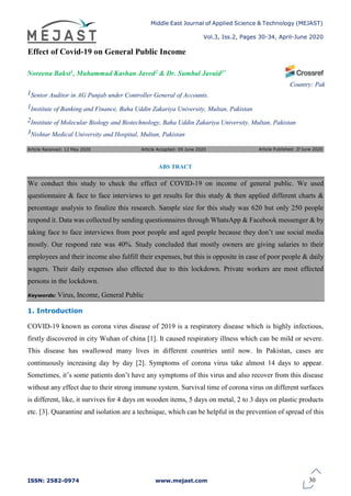 Middle East Journal of Applied Science & Technology (MEJAST)
Vol.3, Iss.2, Pages 30-34, April-June 2020
ISSN: 2582-0974 www.mejast.com
Article Received: 12 May 2020 Article Accepted: 09 June 2020
Effect of Covid-19 on General Public Income
Noreena Bakst1, Muhammad Kashan Javed2 & Dr. Sumbal Javaid3*
1Senior Auditor in AG Punjab under Controller General of Accounts.
1Institute of Banking and Finance, Baha Uddin Zakariya University, Multan, Pakistan
Country: Pak
2Institute of Molecular Biology and Biotechnology, Baha Uddin Zakariya University, Multan, Pakistan
3Nishtar Medical University and Hospital, Multan, Pakistan
ABS TRACT
We conduct this study to check the effect of COVID-19 on income of general public. We used
questionnaire & face to face interviews to get results for this study & then applied different charts &
percentage analysis to finalize this research. Sample size for this study was 620 but only 250 people
respond it. Data was collected by sending questionnaires through WhatsApp & Facebook messenger & by
taking face to face interviews from poor people and aged people because they don’t use social media
mostly. Our respond rate was 40%. Study concluded that mostly owners are giving salaries to their
employees and their income also fulfill their expenses, but this is opposite in case of poor people & daily
wagers. Their daily expenses also effected due to this lockdown. Private workers are most effected
persons in the lockdown.
Keywords: Virus, Income, General Public
1. Introduction
COVID-19 known as corona virus disease of 2019 is a respiratory disease which is highly infectious,
firstly discovered in city Wuhan of china [1]. It caused respiratory illness which can be mild or severe.
This disease has swallowed many lives in different countries until now. In Pakistan, cases are
continuously increasing day by day [2]. Symptoms of corona virus take almost 14 days to appear.
Sometimes, it’s some patients don’t have any symptoms of this virus and also recover from this disease
without any effect due to their strong immune system. Survival time of corona virus on different surfaces
is different, like, it survives for 4 days on wooden items, 5 days on metal, 2 to 3 days on plastic products
etc. [3]. Quarantine and isolation are a technique, which can be helpful in the prevention of spread of this
30
Article Published: 27June 2020
 