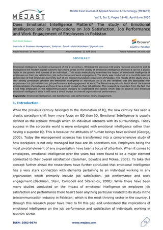 Middle East Journal of Applied Science & Technology (MEJAST)
Vol.3, Iss.2, Pages 35-48, April-June 2020
ISSN: 2582-0974 www.mejast.com 35
Country: Pakistan
Does Emotional Intelligence Matters? The study of Emotional
intelligence and its implications on Job Satisfaction, Job Performance
and Work Engagement of Employees in Pakistan
Shah Rukh Nadeem
Institute of Business Management, Pakistan. Email: shahrukhadeem1@gmail.com
Article Received: 27 March 2020 Article Accepted: 21 June 2020 Article Published: 29 June 2020
1. Introduction
While the previous century belonged to the domination of IQ, the new century has seen a
drastic paradigm shift from more focus on EQ than IQ. Emotional Intelligence is usually
defined as the attitude through which an individual interacts with its surroundings. Today
success in the corporate world is more entangled with emotional intelligence rather than
having a superior IQ. This is because the attitudes of human beings have evolved (George,
2000). Today the management sciences has transformed into a comprehensive study of
how workplace is not only managed but how are its operations run. Employees being the
most pivotal element of any organization have been a focus of attention. When it comes to
employees, emotional intelligence over the years has been found to be a major element
connected to their overall satisfaction (Goleman, Boyatzis and Mckee, 2002). To take this
concept further ahead the researchers have further concluded that emotional intelligence
has a very stark connection with elements pertaining to an individual working in any
organization which primarily include job satisfaction, job performance and work
engagement (Bachman, Stein, Campbell and Sitarenios, 2000). While there have been
many studies conducted on the impact of emotional intelligence on employee job
satisfaction and performance there hasn’t been anything particular related to its study in the
telecommunication industry in Pakistan; which is the most thriving sector in the country. I
through this research paper have tried to fill this gap and understand the implications of
emotional intelligence on the job performance and satisfaction of individuals working in
telecom sector.
ABSTRACT
Emotional intelligence has been a buzzword of the 21st century. Whereas the previous 100 years revolved around IQ and its
implications the modern digital economy lays more stress on the vitality of emotional intelligence and how it can be a pivotal
factor in the growth and success of an individual. This study meticulously examines the impact of emotional intelligence of
employees on their job satisfaction, job performance and work engagement. The study was conducted on a carefully selected
sample size of 150 employees currently part of the telecommunication ecosystem of Pakistan. The results of the study show a
very strong correlation between the emotional intelligence of individuals vis a vis the variables that are associated with
employment i.e. job satisfaction, job performance and engagement at work. The literature explains in depth about the internal
emotional state of employees and how it has a direct impact on their job attitude. This research is important from the fact that
it will help employers in the telecommunication industry to understand the factors which lead to positive and enhanced
emotional intelligence since it will have a direct impact on overall organizational performance.
Keywords: Emotional intelligence, Job Satisfaction, Job performance, Work engagement.
 