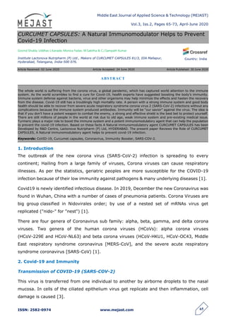 Middle East Journal of Applied Science & Technology (MEJAST)
Vol.3, Iss.2, Pages 65-73, April-June 2020
ISSN: 2582-0974 www.mejast.com 65
Country: India
CURCUMET CAPSULES: A Natural Immunomodulator Helps to Prevent
Covid-19 Infection
Govind Shukla, Uddhav L.Kanade, Monica Yadav, M.Sabitha & C.J.Sampath Kumar
Institute Lactonova Nutripharm (P) Ltd., Makers of CURCUMET CAPSULES 81/3, IDA Mallapur,
Hyderabad, Telangana, India-500 076.
Article Received: 02 June 2020 Article Accepted: 24 June 2020 Article Published: 30 June 2020
1. Introduction
The outbreak of the new corona virus (SARS-CoV-2) infection is spreading to every
continent; Hailing from a large family of viruses, Corona viruses can cause respiratory
illnesses. As per the statistics, geriatric peoples are more susceptible for the COVID-19
infection because of their low immunity against pathogens & many underlying diseases [1].
Covid19 is newly identified infectious disease. In 2019, December the new Coronavirus was
found in Wuhan, China with a number of cases of pneumonia patients. Corona Viruses are
big group classified in Nidovirales order; by use of a nested set of mRNAs virus get
replicated ("nido-" for "nest") [1].
There are four genera of Coronavirus sub family: alpha, beta, gamma, and delta corona
viruses. Two genera of the human corona viruses (HCoVs): alpha corona viruses
(HCoV-229E and HCoV-NL63) and beta corona viruses (HCoV-HKU1, HCoV-OC43, Middle
East respiratory syndrome coronavirus [MERS-CoV], and the severe acute respiratory
syndrome coronavirus [SARS-CoV) [1].
2. Covid-19 and Immunity
Transmission of COVID-19 (SARS-COV-2)
This virus is transferred from one individual to another by airborne droplets to the nasal
mucosa. In cells of the ciliated epithelium virus get replicate and then inflammation, cell
damage is caused [3].
ABSTRACT
The whole world is suffering from the corona virus, a global pandemic, which has captured world attention to the immune
system. As the world scrambles to find a cure for Covid-19, health experts have suggested boosting the body’s immunity.
Immune system defense against bacteria, virus and other organisms may help minimize the effects and hasten the recovery
from the disease. Covid-19 still has a troublingly high mortality rate. A person with a strong immune system and good body
health should be able to recover from severe acute respiratory syndrome corona virus 2 (SARS-CoV-2) infections without any
complications because the immune system produced antibodies. Immunity will be “our savior” against the virus. The idea is
that if you don’t have a potent weapon to combat the enemy, a strong and effective shield is the best bet to protect yourself.
There are still millions of people in the world at risk due to old age, weak immune system and pre-existing medical issue.
Turmeric plays a major role to boost the immune system and a potent immunomodulatory agent that can help the population
to prevent the covid-19 infection. Based on these facts A Natural immunomodulatory agent CURCUMET CAPSULES has been
Developed by R&D Centre, Lactonova Nutripharm (P) Ltd, HYDERABAD. The present paper Reviews the Role of CURCUMET
CAPSULES, A Natural immunomodulatory agent helps to prevent covid-19 infection.
Keywords: CoVID-19, Curcumet capsules, Coronavirus, Immunity Booster, SARS-COV-2.
 