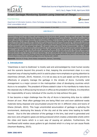 Middle East Journal of Applied Science & Technology (MEJAST)
Vol.3, Iss.2, Pages 74-82, April-June 2020
ISSN: 2582-0974 www.mejast.com 74
Country: Ghana
Smart Garbage Monitoring System using Internet of Things
Prince Kelvin Owusu
Department of Information Systems, Ghana Technology University College, Accra, Ghana.
Email: powusu@gtuc.edu.gh
Article Received: 29 March 2020 Article Accepted: 07 June 2020 Article Published: 30 June 2020
1. Introduction
‗Cleanliness is next to Godliness‘ is mostly said and acknowledged by most human society
and the scenario beyond this proverb is that, keeping the environment clean is a very
important way of staying healthy and it is said to place more emphasis on giving attention to
cleanliness (Amoah, 2014). However, it is not as easy as to just speak out the proverb to
effectively or properly manage the garbage in the streets of Accra. Currently solid
management is a major concern in the metropolitan cities of developing countries which
Accra is no exception. The president of Ghana stated it clear in his manifesto to make Accra
the cleanest city in Africa during his tenure in office as the president of Ghana. It is therefore
the responsibility of every individual of the country to help achieve this goal.
It has become a major challenge how the city of Accra is becoming dirty due to rubbish
thrown all over. Most often garbage bins are being filled over and even additional waste
materials being disposed and accumulated around the bin in different cities and towns of
Ghana (Amoah, 2014). This huge uncontrolled accumulation of garbage is polluting the
environment, destroying the beauty of the city and at the same time leading to health
hazard. Due to the late collection of the garbage in the bins, bad smell is generated and
also toxic and unhygienic gases are being produced which creates undesirable smells within
the cities and towns which is a sure way of causing air pollution. Furthermore, the
overflowed solid wastes cause gutters to get chocked which in a long run can cause floods
(Asomani-Boateng, 2015).
ABSTRACT
Internet of Things (IoT) can play a major role in keeping the city of Accra clean, greener, more efficient, and safer. This paper
proposed a smart garbage collection on the grounds of level of garbage present in the dustbin. This study tries to present a
garbage collection management solution based on providing intelligence to dustbin using IoT prototype with sensors. This
system would help to maintain cleanness of the streets of Accra Ghana by sending signals through a sensor to a garbage
collection unit alerting this unit of the collection of the garbage as and when the dustbins are full. The extreme programming
(XP) method was used in building the system which uses ultrasonic sensors placed in the lids of the bins to detect the garbage
level and compare it with the garbage bins depth. The system makes use of AVR family microcontroller, LEDs, a SIM800L
GSM/GPRS Module and was powdered by a 12V transformer. It was found out that the use of this system assisted in identifying
places or areas where garbage bins are full for collection and disposal. It was also found out that waste management
companies that adapted the use of this system were achieving their goals of collecting bins at the right time as compare to
companies that were not making use of such technology. It was concluded that waste management companies using the
system perform better in terms of picking up bins that were full due to the signals received at any point in time which has made
in Accra Ghana a community without garbage bins over flowing with rubbish.
Keywords: Internet of Things, Smart Waste management, Sensors, Technology.
 