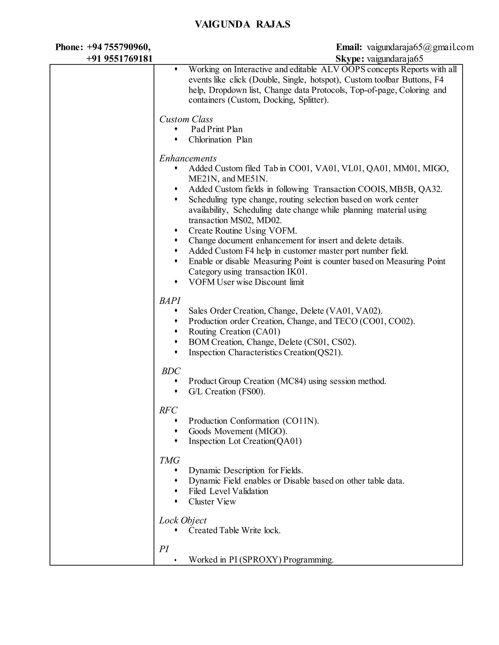 VAIGUNDA RAJA.S
Phone: +94 755790960, Email: vaigundaraja65@gmail.com
+91 9551769181 Skype: vaigundaraja65
 Working on Interactive and editable ALV OOPS concepts Reports with all
events like click (Double, Single, hotspot), Custom toolbar Buttons, F4
help, Dropdown list, Change data Protocols, Top-of-page, Coloring and
containers (Custom, Docking, Splitter).
Custom Class
 Pad Print Plan
 Chlorination Plan
Enhancements
 Added Custom filed Tab in CO01, VA01, VL01, QA01, MM01, MIGO,
ME21N, and ME51N.
 Added Custom fields in following Transaction COOIS,MB5B, QA32.
 Scheduling type change, routing selection based on work center
availability, Scheduling date change while planning material using
transaction MS02, MD02.
 Create Routine Using VOFM.
 Change document enhancement for insert and delete details.
 Added Custom F4 help in customer master port number field.
 Enable or disable Measuring Point is counter based on Measuring Point
Category using transaction IK01.
 VOFM User wise Discount limit
BAPI
 Sales Order Creation, Change, Delete (VA01, VA02).
 Production order Creation, Change, and TECO (CO01, CO02).
 Routing Creation (CA01)
 BOM Creation, Change, Delete (CS01, CS02).
 Inspection Characteristics Creation(QS21).
BDC
 Product Group Creation (MC84) using session method.
 G/L Creation (FS00).
RFC
 Production Conformation (CO11N).
 Goods Movement (MIGO).
 Inspection Lot Creation(QA01)
TMG
 Dynamic Description for Fields.
 Dynamic Field enables or Disable based on other table data.
 Filed Level Validation
 Cluster View
Lock Object
 Created Table Write lock.
PI
 Worked in PI (SPROXY) Programming.
 