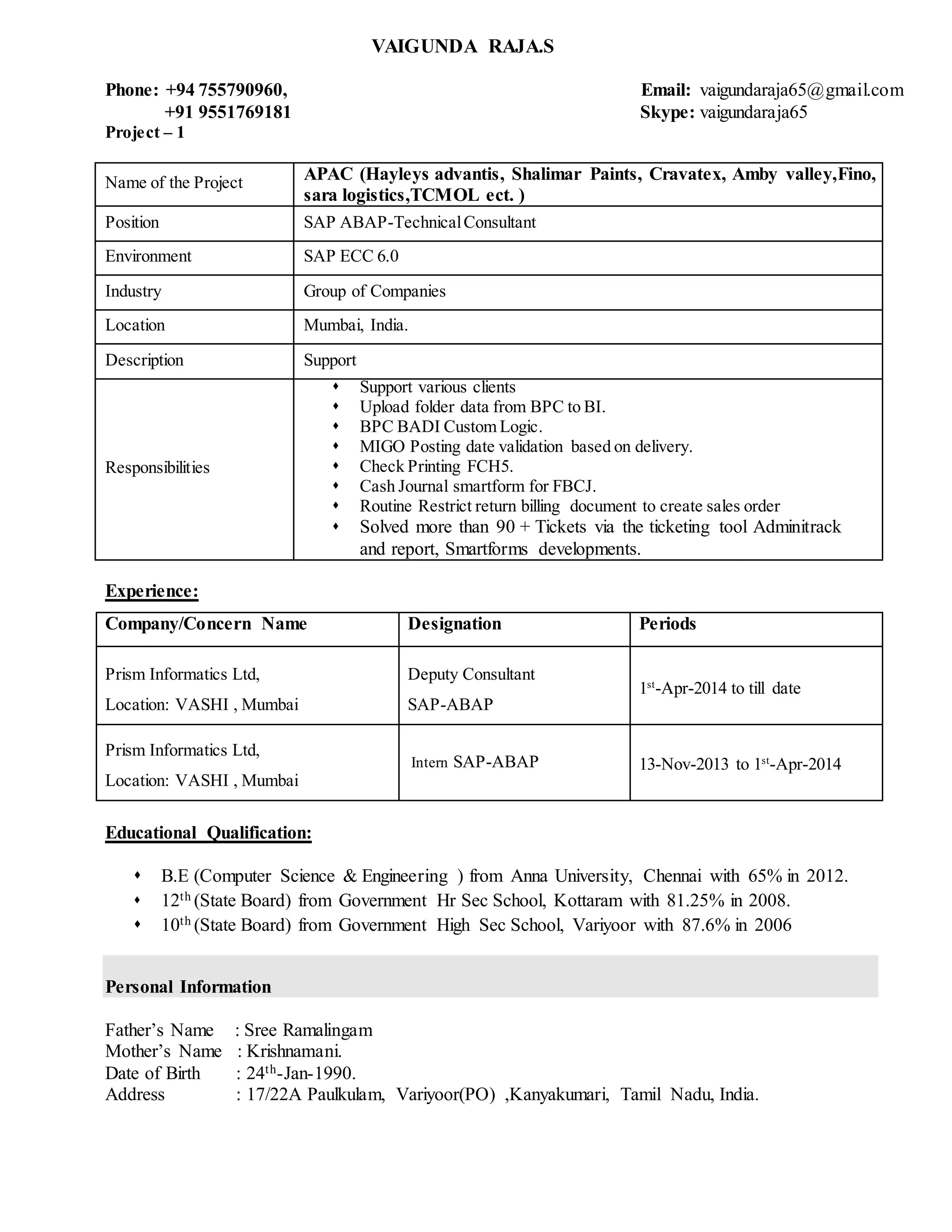 VAIGUNDA RAJA.S
Phone: +94 755790960, Email: vaigundaraja65@gmail.com
+91 9551769181 Skype: vaigundaraja65
Project – 1
Name of the Project APAC (Hayleys advantis, Shalimar Paints, Cravatex, Amby valley,Fino,
sara logistics,TCMOL ect. )
Position SAP ABAP-TechnicalConsultant
Environment SAP ECC 6.0
Industry Group of Companies
Location Mumbai, India.
Description Support
Responsibilities
 Support various clients
 Upload folder data from BPC to BI.
 BPC BADI Custom Logic.
 MIGO Posting date validation based on delivery.
 Check Printing FCH5.
 Cash Journal smartform for FBCJ.
 Routine Restrict return billing document to create sales order
 Solved more than 90 + Tickets via the ticketing tool Adminitrack
and report, Smartforms developments.
Experience:
Company/Concern Name Designation Periods
Prism Informatics Ltd,
Location: VASHI , Mumbai
Deputy Consultant
SAP-ABAP
1st
-Apr-2014 to till date
Prism Informatics Ltd,
Location: VASHI , Mumbai
Intern SAP-ABAP 13-Nov-2013 to 1st
-Apr-2014
Educational Qualification:
 B.E (Computer Science & Engineering ) from Anna University, Chennai with 65% in 2012.
 12th (State Board) from Government Hr Sec School, Kottaram with 81.25% in 2008.
 10th (State Board) from Government High Sec School, Variyoor with 87.6% in 2006
Personal Information
Father’s Name : Sree Ramalingam
Mother’s Name : Krishnamani.
Date of Birth : 24th-Jan-1990.
Address : 17/22A Paulkulam, Variyoor(PO) ,Kanyakumari, Tamil Nadu, India.
 