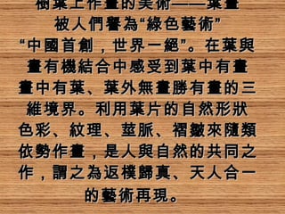 樹葉上作畫的美術——葉畫 被人們譽為“綠色藝術” “中國首創，世界一絕”。在葉與畫有機結合中感受到葉中有畫 畫中有葉、葉外無畫勝有畫的三維境界。利用葉片的自然形狀 色彩、紋理、莖脈、褶皺來隨類 依勢作畫，是人與自然的共同之作，謂之為返樸歸真、天人合一的藝術再現。   