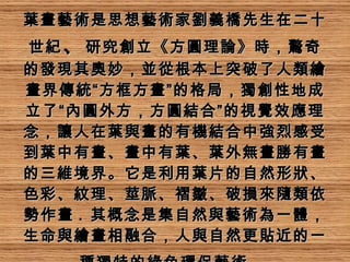 葉畫藝術是思想藝術家劉義橋先生在二十世紀 、 研究創立《方圓理論》時，驚奇的發現其奧妙，並從根本上突破了人類繪畫界傳統“方框方畫”的格局，獨創性地成立了“內圓外方，方圓結合”的視覺效應理念，讓人在葉與畫的有機結合中強烈感受到葉中有畫、畫中有葉、葉外無畫勝有畫的三維境界。它是利用葉片的自然形狀、色彩、紋理、莖脈、褶皺、破損來隨類依勢作畫 .  其概念是集自然與藝術為一體，生命與繪畫相融合，人與自然更貼近的一種獨特的綠色環保藝術。   