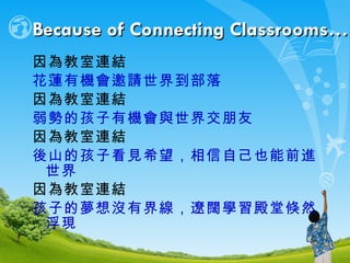 Because of Connecting Classrooms… 因為教室連結 花蓮有機會邀請世界到部落 因為教室連結 弱勢的孩子有機會與世界交朋友 因為教室連結 後山的孩子看見希望，相信自己也能前進世界 因為教室連結 孩子的夢想沒有界線，遼闊學習殿堂倏然浮現 