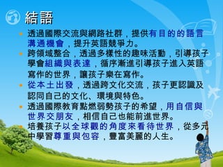 結語 透過國際交流與網路社群，提供 有目的的語言溝通機會 ，提升英語競爭力。 跨領域整合，透過多樣性的趣味活動，引導孩子學會 組織與表達 ，循序漸進引導孩子進入英語寫作的世界 ， 讓孩子樂在寫作 。 從本土出發 ，透過跨文化交流，孩子更認識及認同自己的文化 、 環境與特色。 透過國際教育點燃弱勢孩子的希望， 用自信與世界交朋友 ，相信自己也能前進世界。 培養孩子 以全球觀的角度來看待世界 ，從多元中學習 尊重與包容 ，豐富美麗的人生。 
