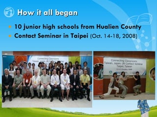 How it all began 10  j unior high schools from Hualien County Contact Seminar  in Taipei   (Oct.  1 4-18, 2008) 