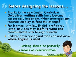 Before designing the lessons… Thanks to the new English Curriculum Guidelines,  writing skills  have become increasingly important. What strategies can teachers employ to face this change? For learners with low English proficiency levels, how can they  learn to write and communicate  with foreign friends? Children from aboriginal tribes do not know  where English is used .  …  writing should be primarily  a means of communication.  --Raimes (1985)   