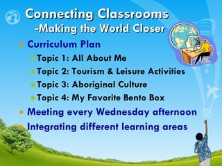 Curriculum Plan Topic 1: All About Me Topic 2: Tourism & Leisure Activities Topic 3: Aboriginal Culture Topic 4: My Favorite Bento Box Meeting every Wednesday afternoon Integrating different learning areas Connecting Classrooms     -Making the World Closer 