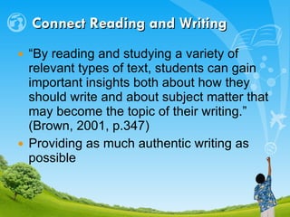 Connect Reading and Writing “ By reading and studying a variety of relevant types of text, students can gain important insights both about how they should write and about subject matter that may become the topic of their writing.” (Brown, 2001, p.347) Providing as much authentic writing as possible 
