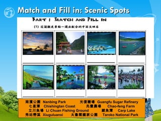 Match and Fill in: Scenic Spots 南濱公園  Nanbing Park 　  光復糖場  Guangfu Sugar Refinery 七星潭  Chishingtan Coast  兆豐農場 　 Chao-feng Farm 立川魚場  Li Chuan Fishing Ground  鯉魚潭  Carp Lake 秀姑巒溪  Xiuguluanxi  太魯閣國家公園　 Taroko National Park 