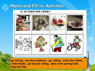 Match and Fill in: Activities go hiking,  see the swallows,  go rafting,  trace the clams,  roller-blade,  go bicycle riding,  take a hot spring bath,  feed the fish   