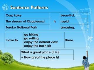 Sentence Patterns amazing. Taroko National Park rapid. The stream of Xiuguluanxi beautiful. is Carp Lake  there. go hiking go rafting enjoy the natural view enjoy the fresh air I love to = How great the place is!  What a great place (it is)!  