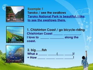 Example 1 Taroko  / see the swallows Taroko National Park is beautiful. I like to see the swallows there. 1.   Chishintan Coast / go bicycle-riding Chishintan Coast  .  I love to  along the coast. 2. big……fish What a  (   )! = How  ! 