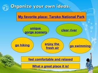 Organize your own ideas. My favorite place: Taroko National Park unique  gorge scenery clear river go hiking enjoy the  fresh air go swimming feel comfortable and relaxed What a great place it is! 