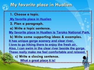 My favorite place in Hualien 1. Choose a topic.  My favorite place in Hualien 2. Plan a paragraph. a) Write a topic sentence.  My favorite place in Hualien is Taroko National Park.   b) Write some supporting ideas & examples. It has unique gorge scenery and clear river.  I love to go hiking there to enjoy the fresh air.  Also, I can swim in the clear river beside the gorge. These really make me feel comfortable and relaxed.  c) Write a closing sentence. What a great place it is!   
