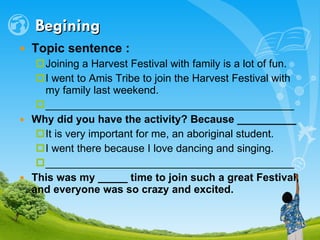 Begining Topic sentence :   Joining a Harvest Festival with family is a lot of fun.  I went to Amis Tribe to join the Harvest Festival with my family last weekend. __________________________________________ Why did you have the activity? Because __________ It is very important for me, an aboriginal student. I went there because I love dancing and singing. __________________________________________ This was my _____ time to join such a great Festival, and everyone was so crazy and excited. 