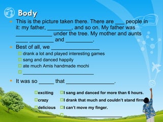 Body This is the picture taken there. There are ___ people in it: my father, ________, and so on. My father was ____________ under the tree. My mother and aunts ____ ________ and _________. Best of all, we ________________  drank a lot and played interesting games sang and danced happily ate much Amis handmade mochi ____________________________ It was so _____ that ________________.   exciting crazy delicious ________ I sang and danced for more than 6 hours. I drank that much and couldn’t stand firm. I can’t move my finger. __________________________   