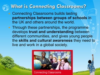 What is Connecting Classrooms? Connecting Classrooms builds lasting  partnerships between groups of schools  in the UK and others around the world.  Through these partnerships, the programme  develops  trust and understanding  between different communities, and gives young people the  skills and cultural awareness  they need to live and work in a global society. 