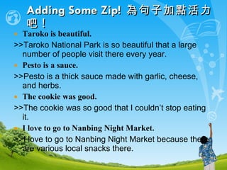 Adding Some Zip!   為句子加點活力吧 !   Taroko is beautiful. >>Taroko National Park is so beautiful that a large number of people visit there every year.  Pesto is a sauce. >>Pesto is a thick sauce made with garlic, cheese, and herbs. The cookie was good. >>The cookie was so good that I couldn’t stop eating it. I love to go to Nanbing Night Market. >>I love to go to Nanbing Night Market because there are various local snacks there. 