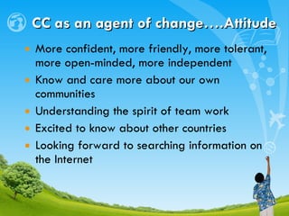 CC as an agent of change….Attitude More confident, more friendly, more tolerant, more open-minded, more independent Know and care more about our own communities Understanding the spirit of team work Excited to know about other countries Looking forward to searching information on the Internet 