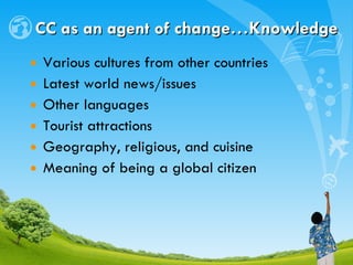 CC as an agent of  change…Knowledge Various cultures from other countries Latest world news/issues Other languages Tourist attractions Geography, religious, and cuisine Meaning of being a global citizen 