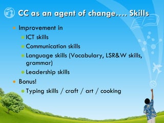 CC as an agent of change…. Skills Improvement in ICT skills Communication skills Language skills (Vocabulary, LSR&W skills, grammar) Leadership skills Bonus! Typing skills / craft / art / cooking 