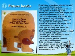 Picture books Brown bear, brown bear, what do you see? I see a red bird looking at me. Red bird, red bird, what do you see? I see a yellow duck looking at me. Yellow duck, yellow duck, what do you see? I see a blue horse looking at me. Blue horse, blue horse, what do you see? I see a green frog looking at me. Green frog, green frog, what do you see? I see a purple cat looking at me. Purple cat, purple cat, what do you see? I see a white dog looking at me. White dog, whit dog, what do you see? I see a black sheep looking at me. Black sheep, black sheep, what do you see? I see a gold fish looking at me. Gold fish, gold fish, what do you see? I see a teacher looking at me. Teacher, teacher, what do you see? I see children looking at me. Children, children, what do you see? I see a brown bear, a red bird, a yellow duck, a blue horse, a green frog, a purple cat, a white dog, a black sheep, a gold fish, and a teacher looking at us.   