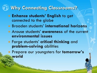 Why Connecting Classrooms? Enhance students’ English  to get connected to the globe Broaden students’  international horizons Arouse students’  awareness  of the current  environmental issues Forge students’  critical thinking  and  problem-solving  abilities Prepare our youngsters for  tomorrow’s world 