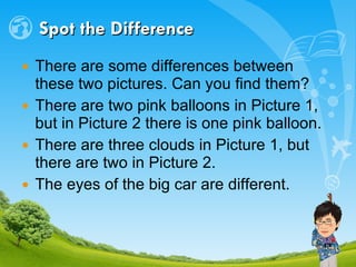 Spot the Difference There are some differences between these two pictures. Can you find them? There are two pink balloons in Picture 1, but in Picture 2 there is one pink balloon. There are three clouds in Picture 1, but there are two in Picture 2. The eyes of the big car are different. 