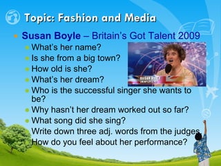 Topic: Fashion and Media Susan Boyle  – Britain’s Got Talent 2009   What’s her name? Is she from a big town? How old is she? What’s her dream? Who is the successful singer she wants to be? Why hasn’t her dream worked out so far? What song did she sing? Write down three adj. words from the judges. How do you feel about her performance? 