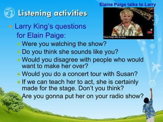Larry King’s questions  for Elain Paige: Were you watching the show? Do you think she sounds like you? Would you disagree with people who would want to make her over? Would you do a concert tour with Susan? If we can teach her to act, she is certainly made for the stage. Don’t you think? Are you gonna put her on your radio show? Listening activities Elaine Paige talks to Larry     