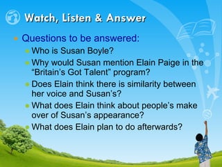 Watch, Listen & Answer Questions to be answered: Who is Susan Boyle? Why would Susan mention Elain Paige in the “Britain’s Got Talent” program? Does Elain think there is similarity between her voice and Susan’s? What does Elain think about people’s make over of Susan’s appearance? What does Elain plan to do afterwards? 
