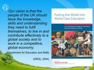 Our vision is that the people of the UK should have the knowledge, skills and understanding they need to fulfil themselves, to live in and contribute effectively to a global society and to  work in a competitive,  global economy.   ( Department for Education and Skills  (DfES) , 2004) 