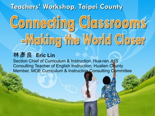 Teachers’ Workshop, Taipei County 林彥良   Eric Lin  Section Chief of Curriculum & Instruction, Hua-ren JHS Consulting Teacher of English Instruction, Hualien County Member, MOE Curriculum & Instruction Consulting Committee Connecting Classrooms -Making the World Closer 