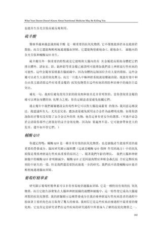 What Your Doctor Doesn't Know About Nutritional Medicine May Be Killing You


也能再生谷光甘肽而被反複利用。

硫辛酸
    醫療界越來越意識到硫辛酸 是一種重要的抗氧化物質。它不僅既能溶於水也能溶於
脂肪，而且它還能夠順利地通過腦血屏障。它還能夠使維他命 C、維他命 E、 細胞內的
谷光甘肽和輔酶 Q10 再生。

    硫辛酸另外一個重要的特點就是它能吸附大腦內的有 害金屬從而幫助身體把它們
排出體外。諸如汞、鋁、鎘和鉛等重金屬已被證明可能增加我們患上神經退行性疾病的
可能性。這些金屬容易積蓄在腦組織中，因為身體的這個部位含有大量的脂肪。這些金
屬可以產生大量的氧化壓力，而且一旦進入中樞神經系統就很難被清除。既能有效中和
自由基又能清除這些有毒重金屬的 抗氧化物質在這些疾病的預防和治療中的地位日益
突出。

    補充一句，我相信避免使用含鋁的除臭劑和廚具是非常明智的。當你發現重金屬的
確可以增加身體的氧 化壓力之後，你肯定願意盡量避免接觸它們。

    過去幾年中我們屢屢聽說汞的毒性和它可以對大腦造成嚴重 的傷害，我同意這種說
法。我建議所有人，尤其是兒童，應該盡量避免採用汞合金作為齒槽填充物。如果你諮
詢你的牙醫有沒有除了汞合金以外的填 充物，他肯定會有更安全的選擇。
                                （不過不必急
於去清除你那些已經裝好的汞合金填充物。因為如 果處理不當，它可能會帶來更大的
危害，還不如不管它們。）

輔酶 Q10
    你還記得嗎，輔酶 Q10 是一種非常有效的抗氧化物質，也是細胞產生能量所需的最
重要的營養成分。臨床研究顯示線粒體（這就是輔酶 Q10 發揮 作用的地方）中的氧化
損傷是導致神經退行性疾病重要的原因之一。隨著我們年齡的增長， 我們大腦和神經
細胞中的輔酶 Q10 會明顯減少。輔酶 Q10 正是阿滋海默症和帕金森氏綜 合症這類疾病
預防中缺失的一環，但是我們還需要對此做進一步的研究。我們尚不清楚輔酶 Q10 能否
順利地通過腦血屏障。

葡萄籽精華素
    研究顯示葡萄籽精華素可以非常容易地穿越腦血屏障。它是一種特別有效的抗 氧化
物質，而且它能告訴聚集在大腦和神經組織的液體和細胞中，這一特性使它成為大腦最
理想的抗氧化物質。我的經驗顯示這種營養成分在我治療神經退行性疾病患者的過程中
扮演著主要的角色而且取得了驚人的療效。我相信它是這些疾病治療過程中最重要的優
化劑。它也肯定是研究者們在這些疾病的研究過程中所要深入了解的抗氧化物質之一。

                                                                              102
 