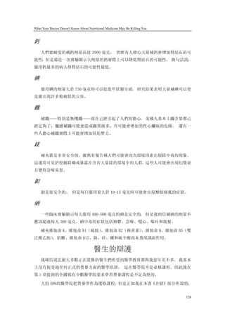What Your Doctor Doesn't Know About Nutritional Medicine May Be Killing You


鈣
    人們能耐受的補鈣劑量高達 2000 毫克。 曾經有人擔心大量補鈣會增加腎結石的可
能性，但是最近一次實驗顯示大劑量的鈣實際上可以降低腎結石的可能性。 換句話說，
服用鈣最多的病人得腎結石的可能性最低。

碘
    服用碘的劑量大於 750 毫克時可以促進甲狀腺分泌。 研究結果表明大量補碘可以使
皮膚出現許多粉刺狀的丘疹。

鐵
    補鐵——特別是無機鐵——現在已經引起了人們的擔心。 美國人基本上鐵含量都已
經足夠了，繼續補鐵可能會造成鐵質過多，有可能會增加男性心臟病的危險。 還有一
些人擔心補鐵實際上可能會增加氧化壓力。

鎂
    補充鎂是非常安全的，雖然有報告稱人們可能會因為環境因素出現鎂中毒的現象。
這通常可見於挖掘鎂礦或暴露在含有大量鎂的環境中的人群。這些人可能會出現幻覺並
且變得急噪易怒。

鉬
    鉬是很安全的。 但是每日服用量大於 10-15 毫克時可能會出現類似痛風的症狀。

硒
    一些臨床實驗顯示每天服用 400-500 毫克的硒是安全的。 但是我相信補硒的劑量不
應該超過每天 300 毫克。硒中毒的症狀包括抑鬱、急噪、噁心、嘔吐和脫髮。

    補充維他命 K、維他命 B1（硫胺）
                     、維他命 B2（核黃素）
                                、維他命 H、維他命 B5（雙
泛酰乙胺）
    、肌糖、維他命 B12、鉻、硅、硼和硫辛酸尚未發現讀副作用。

                                       醫生的辯護
    我確信現在絕大多數正在從醫的醫生們所受的醫學教育都與我當年差不多。 我基本
上沒有接受過任何正式的營養方面的醫學培訓。 這在醫學院不是必修課程。因此我在
第 1 章提到的全國祇有少數醫學院要求學習營養課程是不足為怪的。

    大約 50%的醫學院把營養學作為選修課程；但是正如我在本書《介紹》部分所說的，


                                                                              128
 