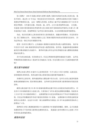 What Your Doctor Doesn't Know About Nutritional Medicine May Be Killing You


    你口渴嗎？ 1998 年美國公眾衛生部警告我們 美國 85%的飲用水都已受到污染 我
                           ，                。
真不相信，過去的 10 年內這一情況並沒有任何的改善。我們的水源現在受到了超過 5
萬種化學物質的污染。 這是一個驚人的事實：水質加工廠平均只能檢測出其中 30 到 40
種化學物質。另外還有金屬，例如鉛、鎘、鋁等，正在污染著我們的水源。 在美國，
有超過 55000 種受限制的化學廢料和大約 20000 種不受限制的化學廢料正在滲入全 國
各地的地下水層。當我們吸收了這些受污染的水源後，自由基的數量就會明顯增加。

    為此，現在的美國人已經求助於飲用大量的瓶裝水、過濾水和蒸餾水。但是你要知
道：除了蒸餾水以外， 你無法判斷自己花了那麼多錢買回來的水的質量究竟如何， 因
為這畢竟是一個完全沒有規範的市場。

    從第二次世界大戰至今，已有超過 6 萬種新出現的化學品進入我們的環境。 現在每
年仍有不少於 1000 種新發明的化學品進入我們的環境。除草劑、除蟲劑和殺真菌藥劑
被用於多數食物的生產過程中。 醫學研究顯示所有這些化學物質在被人體吸收後都能
增加氧化壓力。

    其中有的比較危險，有的相對安全，但是它們都會對我們的健康產生威脅。 這些化
學物質幫助美國的食品工業前所未有地提高了產量。但是美國人付出了怎樣的健康代價
呢？

陽光紫外線輻射
    我們已知道人們在 20 歲生日之前會接受到一生中大約 2/3 的日光照射。這就是說，
當你閱讀本書的時候，你的皮膚可能已經接受過太陽的紫外線破壞了。

    各種研究已經表明，紫外線能增加人體皮膚中的自由基。這些自由基已被證明能夠
破壞皮膚細胞的 DNA，從而導致皮膚癌。 這些研究是證明氧化壓力能導致癌症的最直接
證明。

    雖然太陽光線中的 UVA 和 UVB 射線均能增加皮膚中的自由基從而形成氧化壓力， 但
是其中 UVB 射線的傷害力是最大的。只要塗抹了 SPF30 或更高指數的防曬霜，你就基本
上可以不受 UVB 射線的損傷了。 這樣我們就可以更長時間地呆在戶外而不怕被陽光灼
傷。但是這些防曬霜的作用並不能很好的阻隔 UVA 射線， 這種射線可以導致皮膚更深
層的自由基增多。這也許可以從一個方面解釋為什麼過去 20 多年來皮膚癌的發病率已
經增加了 4 倍。

    我們要在市場上挑選既能阻隔 UVA 也能阻隔 UVB 射線的防曬霜。顯然，這才是既能
保護你和孩子不受灼傷又能預防皮膚癌的產品。 我建議大家密切關注自己皮膚上不同
尋常的色素斑塊的增加。

藥物和放射
                                                                              22
 
