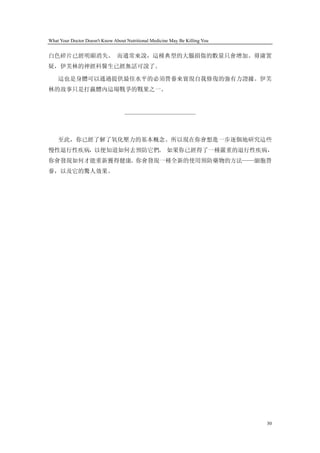 What Your Doctor Doesn't Know About Nutritional Medicine May Be Killing You


白色碎片已經明顯消失。 而通常來說，這種典型的大腦損傷的數量只會增加。毋庸置
疑，伊芙林的神經科醫生已經無話可說了。

    這也是身體可以通過提供最佳水平的必須營養來實現自我修復的強有力證據。伊芙
林的故事只是打贏體內這場戰爭的戰果之一。



                                   ————————————



    至此，你已經了解了氧化壓力的基本概念。所以現在你會想進一步逐個地研究這些
慢性退行性疾病，以便知道如何去預防它們。 如果你已經得了一種嚴重的退行性疾病，
你會發現如何才能重新獲得健康。你會發現一種全新的使用預防藥物的方法——細胞營
養，以及它的驚人效果。




                                                                              30
 