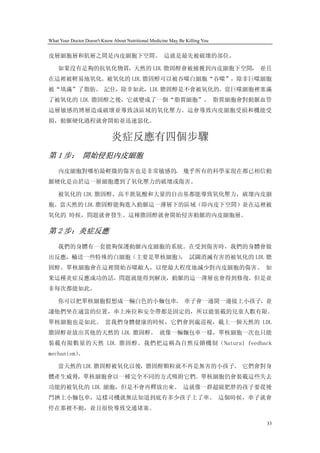 What Your Doctor Doesn't Know About Nutritional Medicine May Be Killing You


皮層細胞層和肌層之間是內皮細胞下空間。 這就是最先被破壞的部位。

    如果沒有足夠的抗氧化物質，天然的 LDL 膽固醇會被捕獲到內皮細胞下空間， 並且
在這裡被輕易地氧化。被氧化的 LDL 膽固醇可以被吞噬白細胞“吞噬”，除非巨噬細胞
被“填滿”了脂肪。 記住，除非如此，LDL 膽固醇是不會被氧化的。當巨噬細胞裡塞滿
了被氧化的 LDL 膽固醇之後，它就變成了一個“脂質細胞”。 脂質細胞會對動脈血管
這層敏感的博層造成破壞並導致該區域的氧化壓力。這會導致內皮細胞受損和機能受
損，動脈硬化過程就會開始並迅速惡化。

                             炎症反應有四個步驟
第 1 步： 開始侵犯內皮細胞
    內皮細胞對哪怕最輕微的傷害也是非常敏感的。 幾乎所有的科學家現在都已相信動
脈硬化是由於這一層細胞遭到了氧化壓力的破壞或傷害。

    被氧化的 LDL 膽固醇、高半胱氨酸和大量的自由基都能導致氧化壓力，破壞內皮細
胞。當天然的 LDL 膽固醇能夠進入動脈這一薄層下的區域（即內皮下空間）並在這裡被
氧化的 時候，問題就會發生。這種膽固醇就會開始侵害動脈的內皮細胞層。

第 2 步：炎症反應
    我們的身體有一套能夠保護動脈內皮細胞的系統。在受到傷害時，我們的身體會做
出反應，輸送一些特殊的白細胞（主要是單核細胞） 試圖消滅有害的被氧化的 LDL 膽
                      ，
固醇。單核細胞會在這裡開始吞噬敵人，以便最大程度地減少對內皮細胞的傷害。 如
果這種炎症反應成功的話，問題就能得到解決，動脈的這一薄層也會得到修復。但是並
非每次都能如此。

    你可以把單核細胞假想成一輛白色的小麵包車。 車子會一邊開一邊接上小孩子，並
讓他們坐在適當的位置，車上座位和安全帶都是固定的，所以能裝載的兒童人數有限。
單核細胞也是如此。 當我們身體健康的時候，它們會到處巡視，載上一個天然的 LDL
膽固醇並放出其他的天然的 LDL 膽固醇。 就像一輛麵包車一樣，單核細胞一次也只能
裝載有限數量的天然 LDL 膽固醇。我們把這稱為自然反饋機制（Natural feedback
mechanism）
         。

    當天然的 LDL 膽固醇被氧化以後，膽固醇顆粒就不再是無害的小孩子。 它們會對身
體產生威脅，單核細胞會以一種完全不同的方式吸附它們。單核細胞仍會裝載這些失去
功能的被氧化的 LDL 細胞，但是不會再釋放出來。 這就像一群超級肥胖的孩子要從後
門擠上小麵包車，這樣司機就無法知道到底有多少孩子上了車。 這個時候，車子就會
停在那裡不動，並且很快導致交通堵塞。

                                                                              33
 