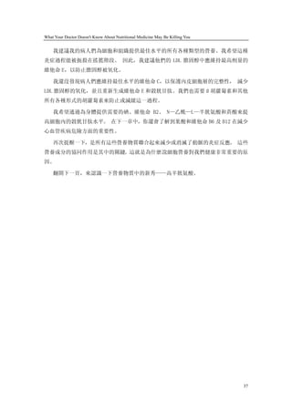 What Your Doctor Doesn't Know About Nutritional Medicine May Be Killing You


    我建議我的病人們為細胞和組織提供最佳水平的所有各種類型的營養。我希望這種
炎症過程能被扼殺在搖籃階段。 因此，我建議他們的 LDL 膽固醇中應維持最高劑量的
維他命 E，以防止膽固醇被氧化。

    我還沒發現病人們應維持最佳水平的維他命 C，以保護內皮細胞層的完整性， 減少
LDL 膽固醇的氧化，並且重新生成維他命 E 和穀胱甘肽。我們也需要 ß 胡蘿蔔素和其他
所有各種形式的胡蘿蔔素來防止或減緩這一過程。

    我希望通過為身體提供需要的硒、維他命 B2、 N—乙酰—L—半胱氨酸和菸酸來提
高細胞內的穀胱甘肽水平。 在下一章中，你還會了解到葉酸和維他命 B6 及 B12 在減少
心血管疾病危險方面的重要性。

    再次提醒一下，是所有這些營養物質聯合起來減少或消滅了動脈的炎症反應。 這些
營養成分的協同作用是其中的關鍵。這就是為什麼說細胞營養對我們健康非常重要的原
因。

    翻開下一頁，來認識一下營養物質中的新秀——高半胱氨酸。




                                                                              37
 