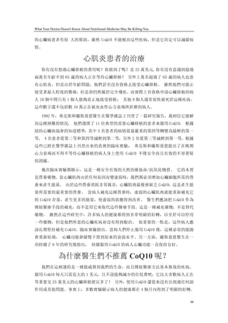 What Your Doctor Doesn't Know About Nutritional Medicine May Be Killing You


的心臟病患者有很 大的幫助。雖然 CoQ10 不能根治這些疾病，但是它肯定可以減緩病
情。

                                心肌炎患者的治療
    你有沒有想過心臟移植的費用呢？你猜到了嗎？是 25 萬美元。你有沒有意識到超過
兩萬名年齡不到 65 歲的病人正在等待心臟移植？ 另外上萬名超過了 65 歲的病人也患
有心肌炎，但是由於年齡問題，他們甚至沒有資格去接受心臟移植。 雖然他們可能正
接受著最大程度的醫療，但是卻仍然屬於完全殘疾。而實際上有資格申請心臟移植的病
人 10 個中間只有 1 個人能夠真正地接受移植； 其他 9 個人通常很快就死於這種疾病。
這些數字還不包括數 10 萬正在被充血性心力衰竭所折磨的病人。

    1992 年，弗克斯和蘭斯喬恩醫生在醫學雜誌上刊登了一篇研究報告，我相信它能解
決這種困難的情況。 他們選擇了 11 位典型的需要心臟移植的患者來服用 CoQ10。 根據
紐約心臟病協會的知道標準，其中 3 名患者的病情從最嚴重的第四等轉變為最輕的第一
等。 4 名患者從第三等和第四等減輕到第二等，另外 2 名從第三等減輕到第一等。根據
這些已經在醫學雜誌上刊登出來的真實的臨床實驗， 弗克斯和蘭斯喬恩提出了在晚期
心力衰竭而不得不等待心臟移植的病人身上使用 CoQ10 不僅安全而且有效的不容置疑
的證據。

    幾次臨床實驗都顯示，這是一種安全有效的天然的維他命/抗氧化物質。 它的本質
是營養藥物。當心臟肌肉由於任何原因而變虛弱時，我們都必須增加心臟細胞所需的營
養來產生能量。 由於這些營養消耗非常厲害，心臟肌肉最後會缺乏 CoQ10，這是產生能
量所需要的最重要的營養。 當病人補充這種營養時，虛弱的心臟肌肉就能重新補充它
的 CoQ10 存量，產生更多的能量，使虛弱的狀態得到改善。 醫生們應該把 CoQ10 作為
傳統醫療手段的補充，而不是用它來取代這些醫療手段。這是一種補充藥物，不是替代
藥物。 雖然在這些研究中，許多病人的健康都得到非常明顯的好轉，以至於可以停用
一些藥物，但是他們所患的心臟疾病並沒有得到根治。 很重要的一點是，這些病人應
該長期堅持補充 CoQ10。臨床實驗指出，當病人們停止服用 CoQ10 後，這種必需的能源
會重新枯竭， 心臟功能會緩慢下滑到原來的衰弱水平。另一方面，蘭斯喬恩醫生在一
項持續了 6 年的研究後指出， 持續服用 CoQ10 的病人心臟功能一直保持良好。

               為什麼醫生們不推薦 CoQ10 呢？
    我們在這裡講的是一種能威脅到我們的生命，而且傳統醫療方法基本無效的疾病。
服用 CoQ10 每天只需花大約 1 美元。且不說能夠減少的住院費吧，它比大多數病人正在
等著要交 25 萬美元的心臟移植便宜多了！ 另外，使用 CoQ10 還從來沒有出現過任何副
作用或其他問題。事實上，多數實驗顯示病人的健康都在 4 個月內得到了明顯的好轉。

                                                                              48
 