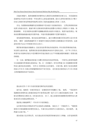 What Your Doctor Doesn't Know About Nutritional Medicine May Be Killing You


    在臨床實驗中，我對視網膜黃斑變性病人都採用比較積極的治療方式， 因為我想知
道我們是否真的可以修復一些氧化壓力已經造成的破壞。我本人參與治療的病人中數十
位病人的眼科專家們都證明他們在採用了我的建議後視力得到 了改善。

    首先，保護眼睛最關鍵的是保護眼睛不受高能日光射線的傷害， 它們是導致眼部演
化壓力的根本原因。健康年輕人的眼球的角膜和晶狀體可以吸收大多數的 UV 射線，保
護視網膜。 但是角膜和晶狀體不能攔截或吸收高能的可視藍光。隨著年齡的增長，眼
球晶狀體會漏過越來越多的紫外線，不能再保護視網膜不受紫外線傷害。

    要保護我們的眼睛，陽光就是我們的敵人。減少身體需要應付的氧化壓力是非常重
要的。 購買一副能夠過濾所有 UV 射線和可視藍光的優質太陽眼鏡是非常值得的。這就
意味著你不必去中和那麼多的自由基了。

    關於眼球的臨床實驗顯示，當抗氧化防禦系統負荷超重時，所有的防禦都會被突破，
氧化壓力就會形成。我們都需要盡量保護眼睛和面部不受陽光直射。 在戶外工作的人
和那些必須暴晒在陽光中從事體育和其他活動的人在戶外都應該隨時佩戴有 保護功能
的眼鏡。

    另一方面，我們應該重新建立身體天然的抗氧化防禦系統。 一些研究已經證明我們
可以通過服用營養補充來做到這一點。在一次實驗中，研究者們讓 192 名視網膜黃斑變
性病人服用抗氧化物質， 另外 61 名對照病人沒有服用。 6 個月後，服用了抗氧化物質
的病人中有 87.5%視力與實驗開始時持平甚至更好。 沒有接受治療的病人中只有 59%視
力與實驗開始時持平或更好。



                                   ————————————



    我也會在第 17 章中介紹需要服用哪些抗氧化物質。

    兩年前，城裡的一位眼科專家在一家餐館的停車場攔住了我。 他問： “你給那些
視網膜黃斑變性病人推薦的都是些什麼營養品啊？我今天早上剛看到我辦公室裡 一個
婦女的雙眼視力都從 20：100 提高到 20： 40 了。我之前碰到的視網膜黃斑變性病人裡
從來沒有出現過這種情況的。”

    我給他大概地解釋了一些本章中介紹的概念。

    這位眼科專家打開他的車門去找他的太陽眼鏡。 他眨巴了一下眼睛笑了：“隨便你
想幫多少個視網膜黃斑變性的病人，不過可別去幫那些白內障的病人。要治他們， 我
們還可以做手術。”

    我知道他只是在開玩笑，而且我也很欣賞他對營養補充的巨大興趣。由於毫無疑問

                                                                              67
 