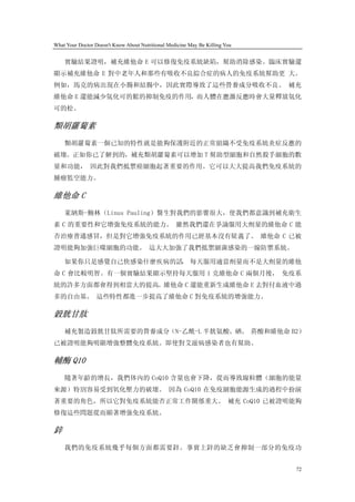 What Your Doctor Doesn't Know About Nutritional Medicine May Be Killing You


    實驗結果證明，補充維他命 E 可以修復免疫系統缺陷，幫助消除感染。臨床實驗還
顯示補充維他命 E 對中老年人和那些有吸收不良綜合症的病人的免疫系統幫助更 大。
例如，馬克的病出現在小腸和結腸中，因此實際導致了這些營養成分吸收不良。 補充
維他命 E 還能減少氫化可的鬆的抑制免疫的作用，而人體在應激反應時會大量釋放氫化
可的松。

類胡蘿蔔素
    類胡蘿蔔素一個已知的特性就是能夠保護附近的正常組織不受免疫系統炎症反應的
破壞。正如你已了解到的，補充類胡蘿蔔素可以增加 T 幫助型細胞和自然殺手細胞的數
量和功能， 因此對我們抵禦癌細胞起著重要的作用。它可以大大提高我們免疫系統的
腫瘤監空能力。

維他命 C
    萊納斯-鮑林（Linus Pauling）醫生對我們的影響很大，使我們都意識到補充衛生
素 C 的重要性和它增強免疫系統的能力。 雖然我們還在爭論服用大劑量的維他命 C 能
否治療普通感冒，但是對它增強免疫系統的作用已經基本沒有疑義了。 維他命 C 已被
證明能夠加強巨噬細胞的功能。 這大大加強了我們抵禦細菌感染的一線防禦系統。

    如果你只是感覺自己快感染什麼疾病的話， 每天服用適當劑量而不是大劑量的維他
命 C 會比較明智。有一個實驗結果顯示堅持每天服用 1 克維他命 C 兩個月後， 免疫系
統的許多方面都會得到相當大的提高。維他命 C 還能重新生成維他命 E 去對付血液中過
多的自由基。 這些特性都進一步提高了維他命 C 對免疫系統的增強能力。

穀胱甘肽
    補充製造穀胱甘肽所需要的營養成分（N-乙酰-L 半胱氨酸、硒、 菸酸和維他命 B2）
已被證明能夠明顯增強整體免疫系統。即使對艾滋病感染者也有幫助。

輔酶 Q10
    隨著年齡的增長，我們体內的 CoQ10 含量也會下降，從而導致線粒體（細胞的能量
來源）特別容易受到氧化壓力的破壞。 因為 CoQ10 在免疫細胞能源生成的過程中扮演
著重要的角色，所以它對免疫系統能否正常工作關係重大。 補充 CoQ10 已被證明能夠
修復這些問題從而顯著增強免疫系統。

鋅
    我們的免疫系統幾乎每個方面都需要鋅。事實上鋅的缺乏會抑制一部分的免疫功


                                                                              72
 